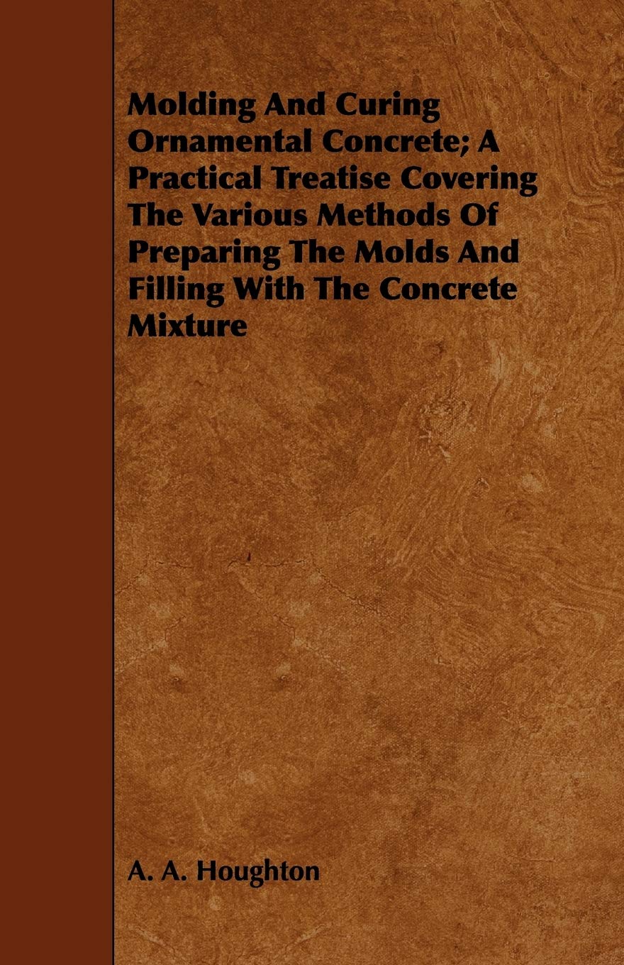 Molding And Curing Ornamental Concrete: A Practical Treatise Covering The Various Methods Of Preparing The Molds And Filling Wit