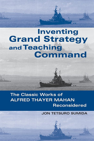 Inventing Grand Strategy And Teaching Command: The Classic Works Of Alfred Thayer Mahan Reconsidered,New