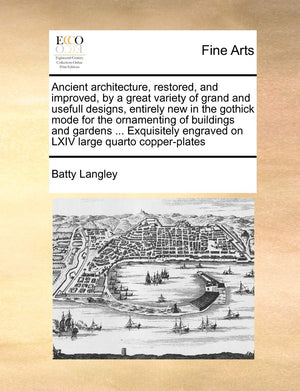 Ancient Architecture, Restored, and Improved, by a Great Variety of Grand and Usefull Designs, Entirely New in the Gothick Mode ,New
