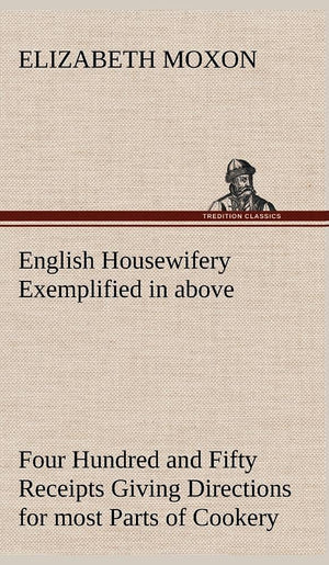 English Housewifery Exemplified in above Four Hundred and Fifty Receipts Giving Directions for most Parts of Cookery,Used