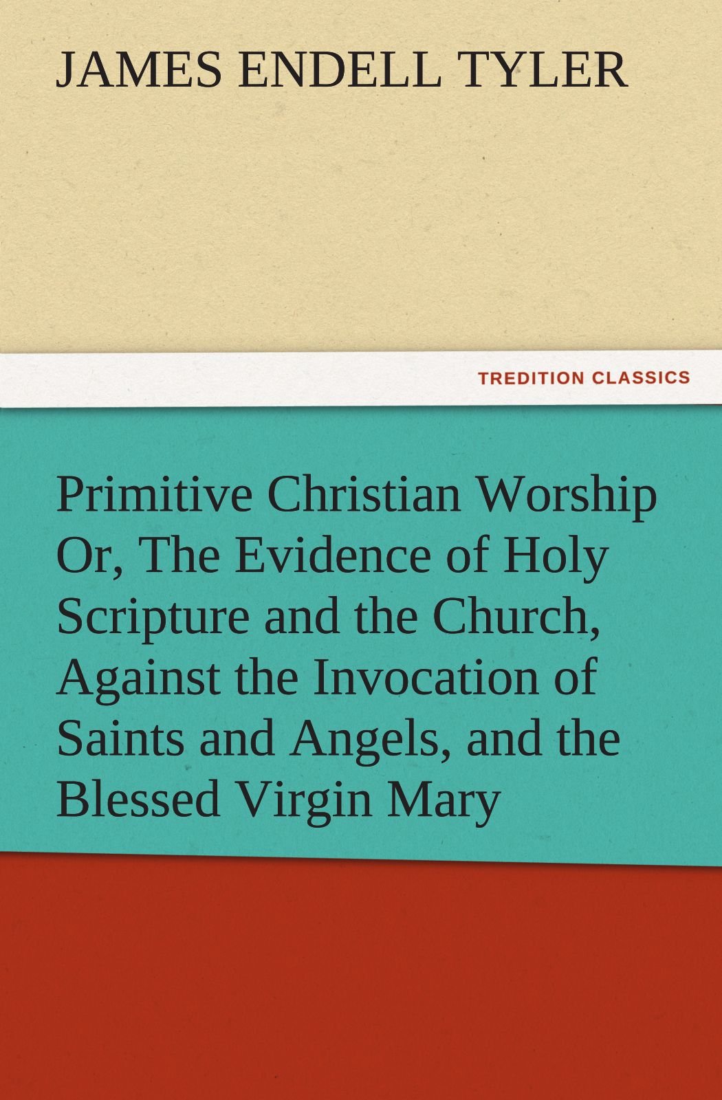 Primitive Christian Worship Or, the Evidence of Holy Scripture and the Church, Against the Invocation of Saints and Angels, and ,Used