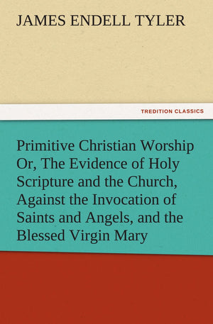 Primitive Christian Worship Or, the Evidence of Holy Scripture and the Church, Against the Invocation of Saints and Angels, and ,Used
