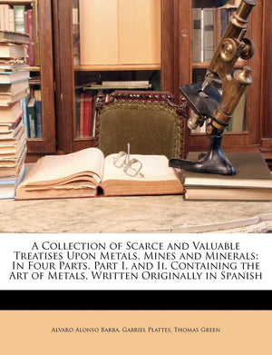 A Collection of Scarce and Valuable Treatises Upon Metals, Mines and Minerals: In Four Parts. Part I. and Ii. Containing the Art,New