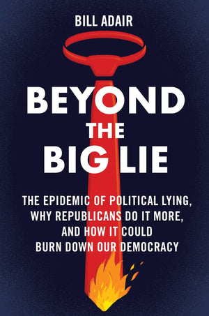 Beyond the Big Lie: The Epidemic of Political Lying, Why Republicans Do It More, and How It Could Burn Down Our Democracy,New