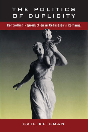 The Politics Of Duplicity: Controlling Reproduction In Ceausescu'S Romania,New