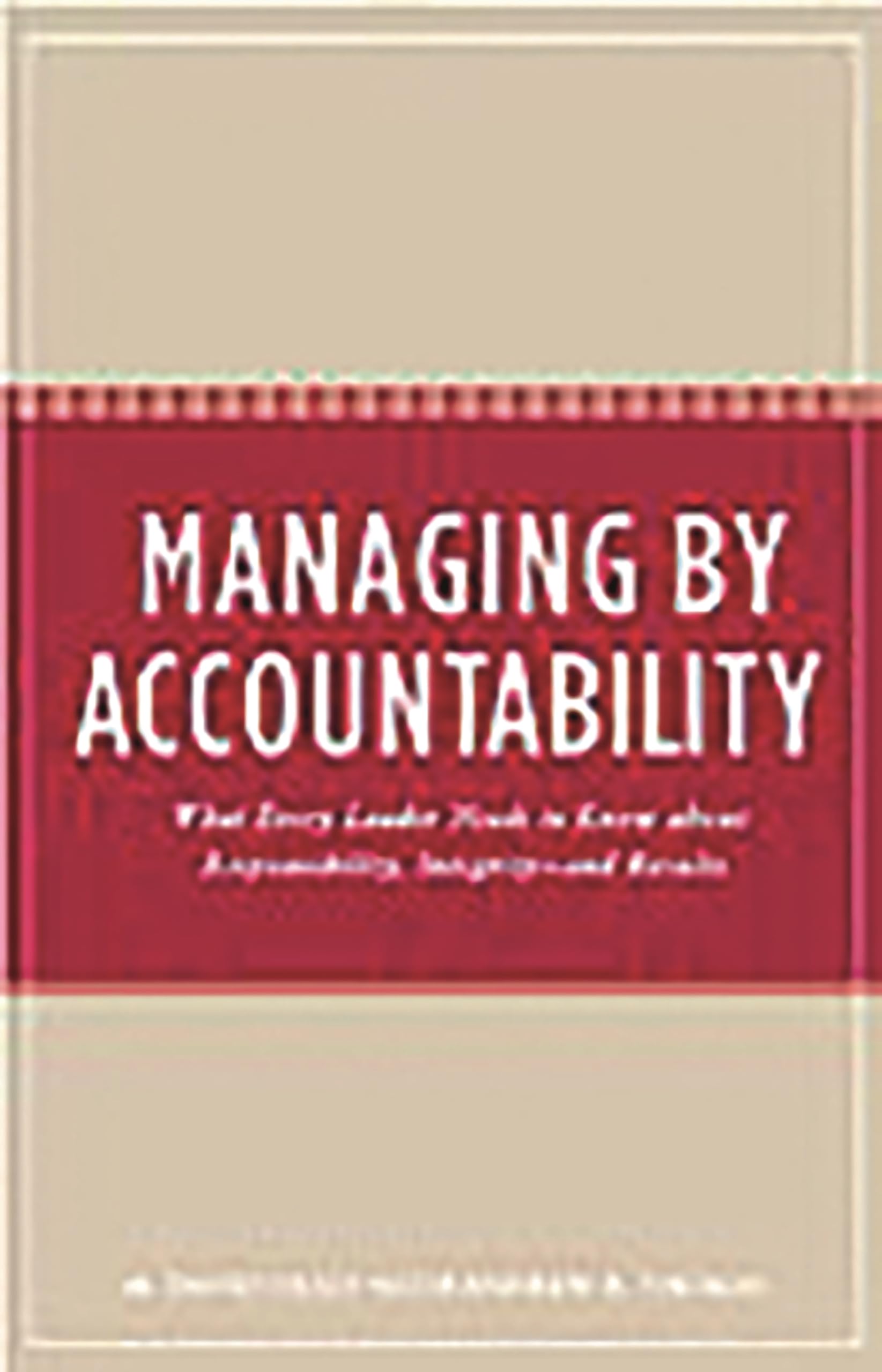 Managing by Accountability: What Every Leader Needs to Know about Responsibility, Integrityand Results,New