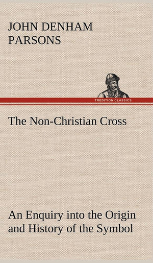 The NonChristian Cross An Enquiry into the Origin and History of the Symbol Eventually Adopted as That of Our Religion,Used