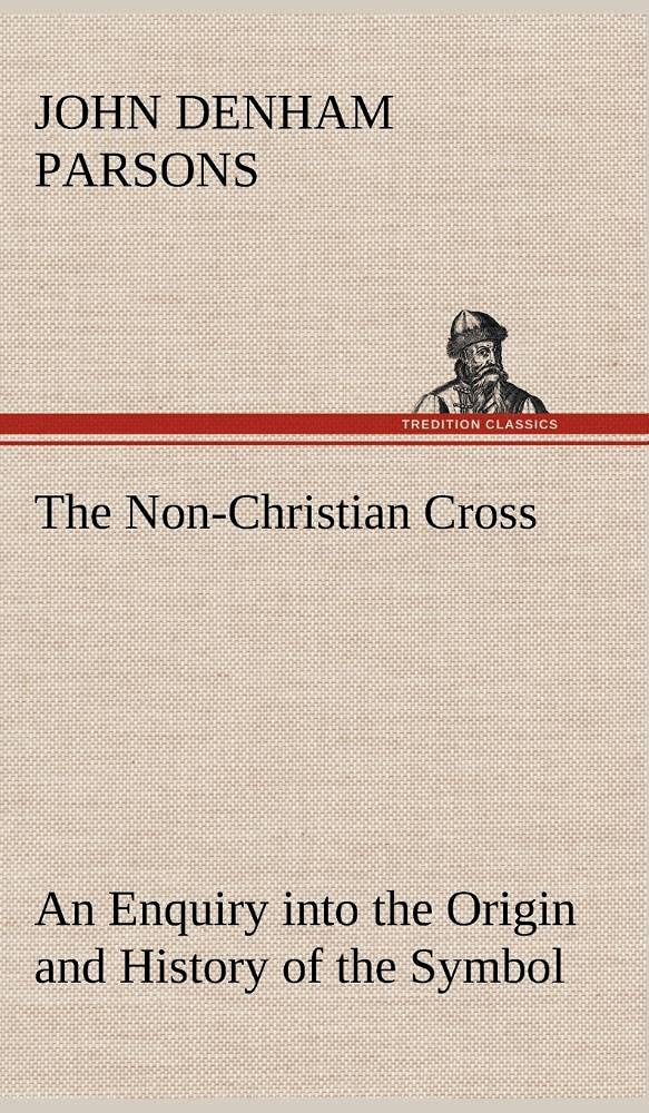 The NonChristian Cross An Enquiry into the Origin and History of the Symbol Eventually Adopted as That of Our Religion,Used