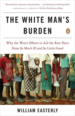 The White Man'S Burden: Why The West'S Efforts To Aid The Rest Have Done So Much Ill And So Little Good