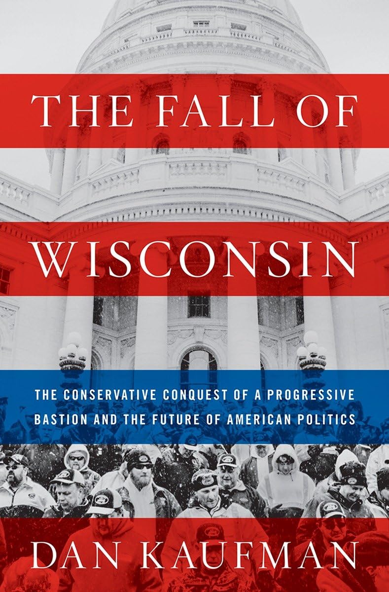 The Fall of Wisconsin: The Conservative Conquest of a Progressive Bastion and the Future of American Politics,New