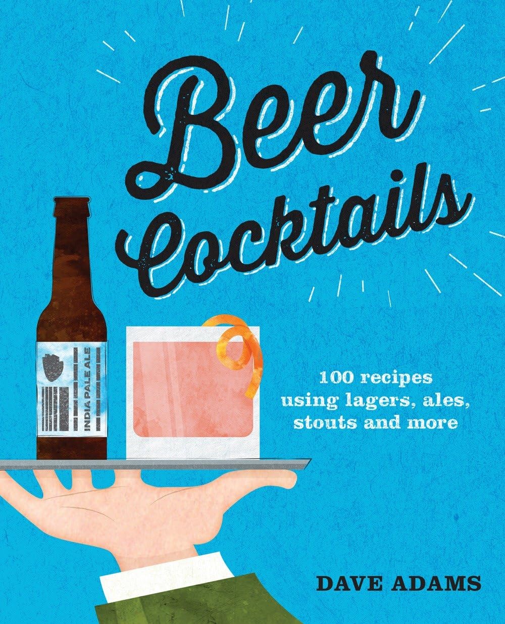 Beer Cocktails: 100 Recipes Using Lagers, Ales, Stouts And More