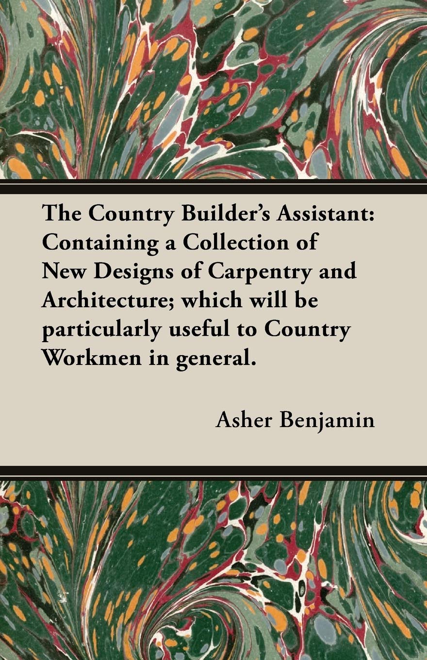 The Country Builder's Assistant: Containing a Collection of New Designs of Carpentry and Architecture; which will be particularl,Used