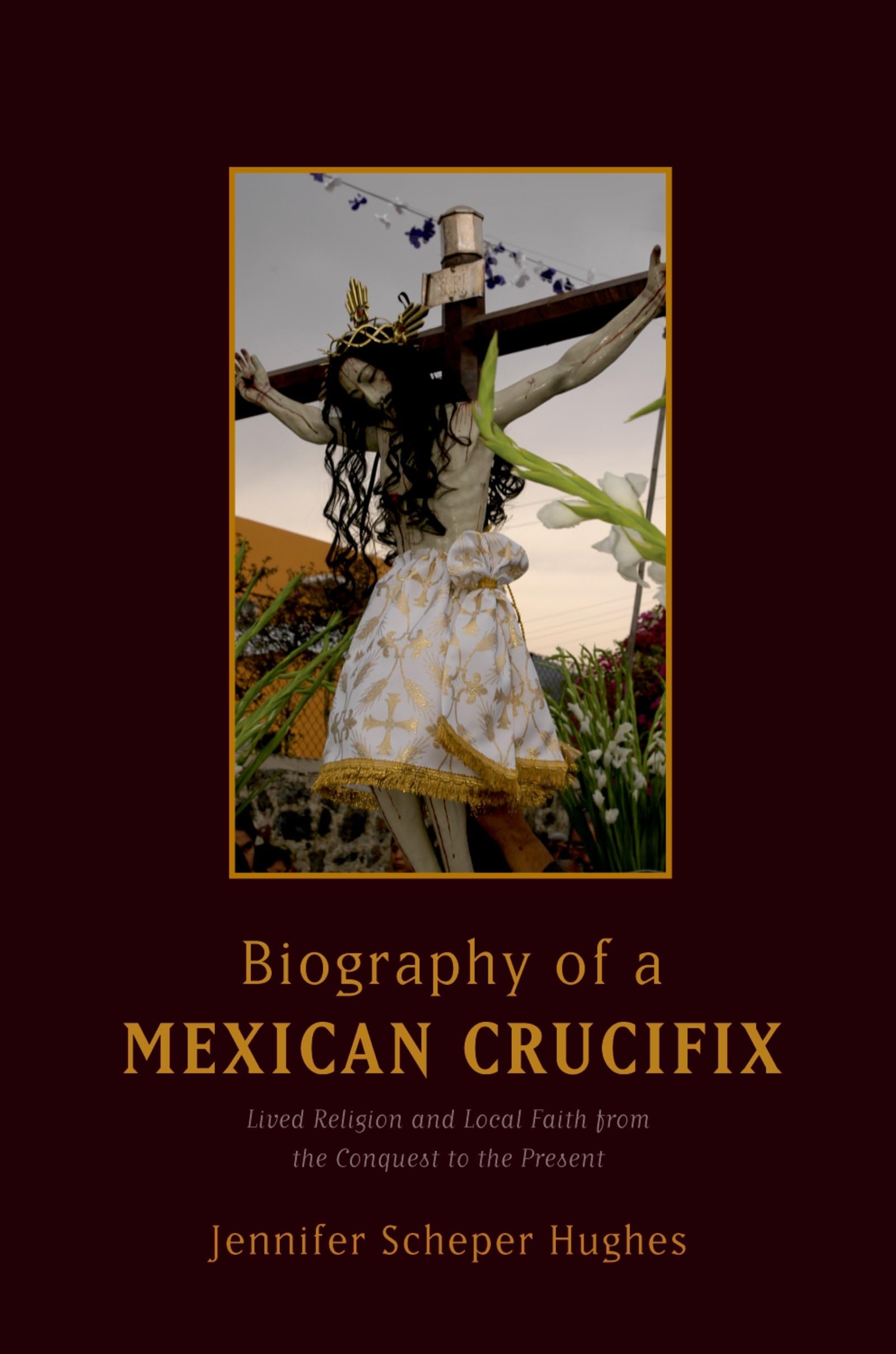 Biography of a Mexican Crucifix: Lived Religion and Local Faith from the Conquest to the Present,New