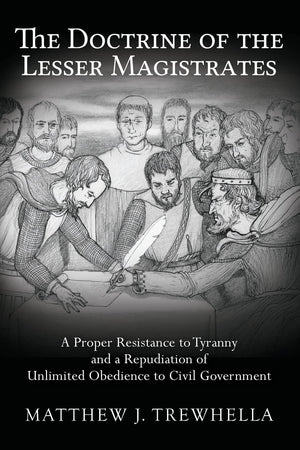 The Doctrine Of The Lesser Magistrates: A Proper Resistance To Tyranny And A Repudiation Of Unlimited Obedience To Civil Governm