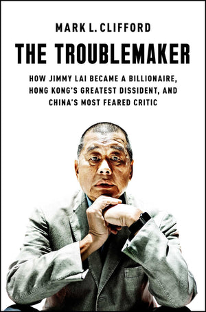 The Troublemaker: How Jimmy Lai Became a Billionaire, Hong Kong's Greatest Dissident, and China's Most Feared Critic,New