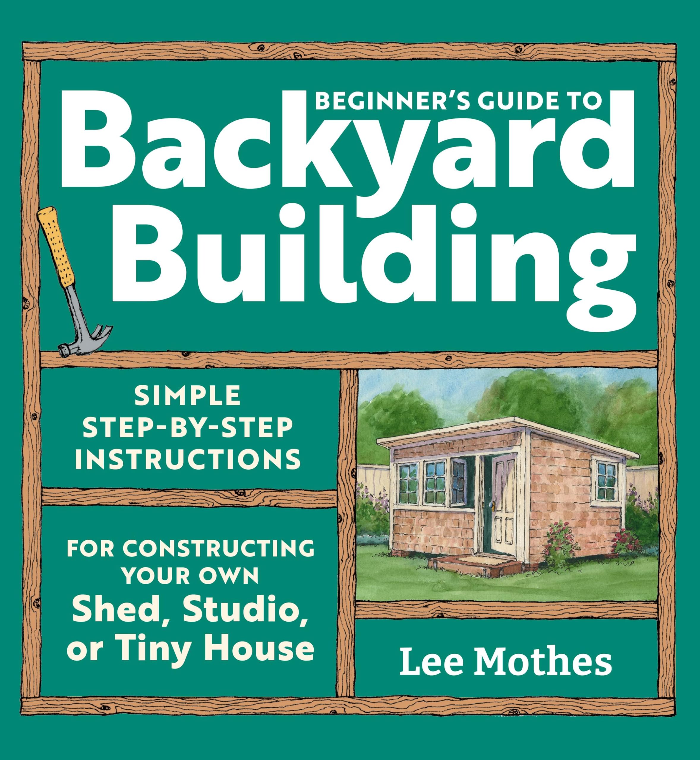 BeginnerS Guide To Backyard Building: Simple StepByStep Instructions For Constructing Your Own Shed, Studio, Or Tiny House