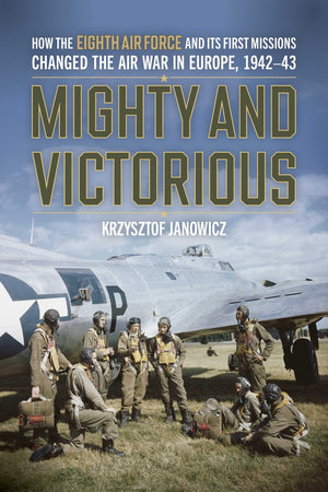 Mighty And Victorious: How The Eighth Air Force And Its First Missions Changed The Air War In Europe, 194243