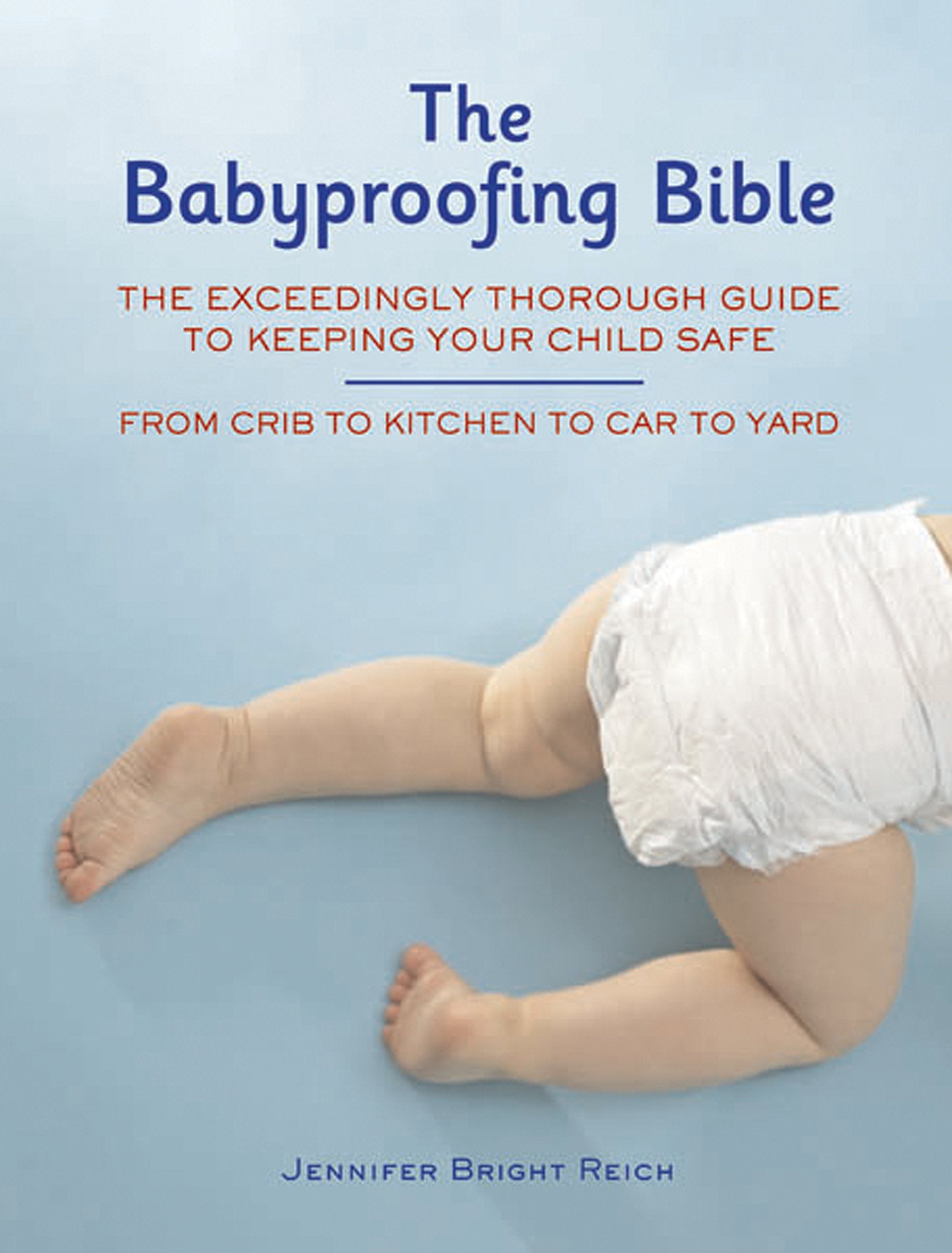 Babyproofing Bible: The Exceedingly Thorough Guide To Keeping Your Child Safe From Crib To Kitchen To Car To Yard