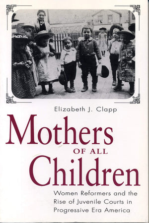 Mothers of All Children: Women Reformers and the Rise of Juvenile Courts in Progressive Era America,New