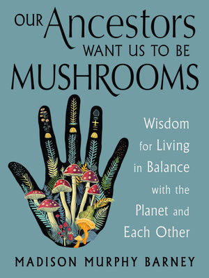Our Ancestors Want Us To Be Mushrooms: Wisdom For Living In Balance With The Planet And Each Other