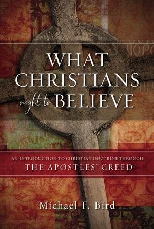 What Christians Ought To Believe: An Introduction To Christian Doctrine Through The Apostles Creed