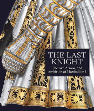 The Last Knight: The Art, Armor, And Ambition Of Maximilian I