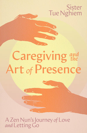 Caregiving And The Art Of Presence: A Zen NunS Journey Of Love And Letting Go