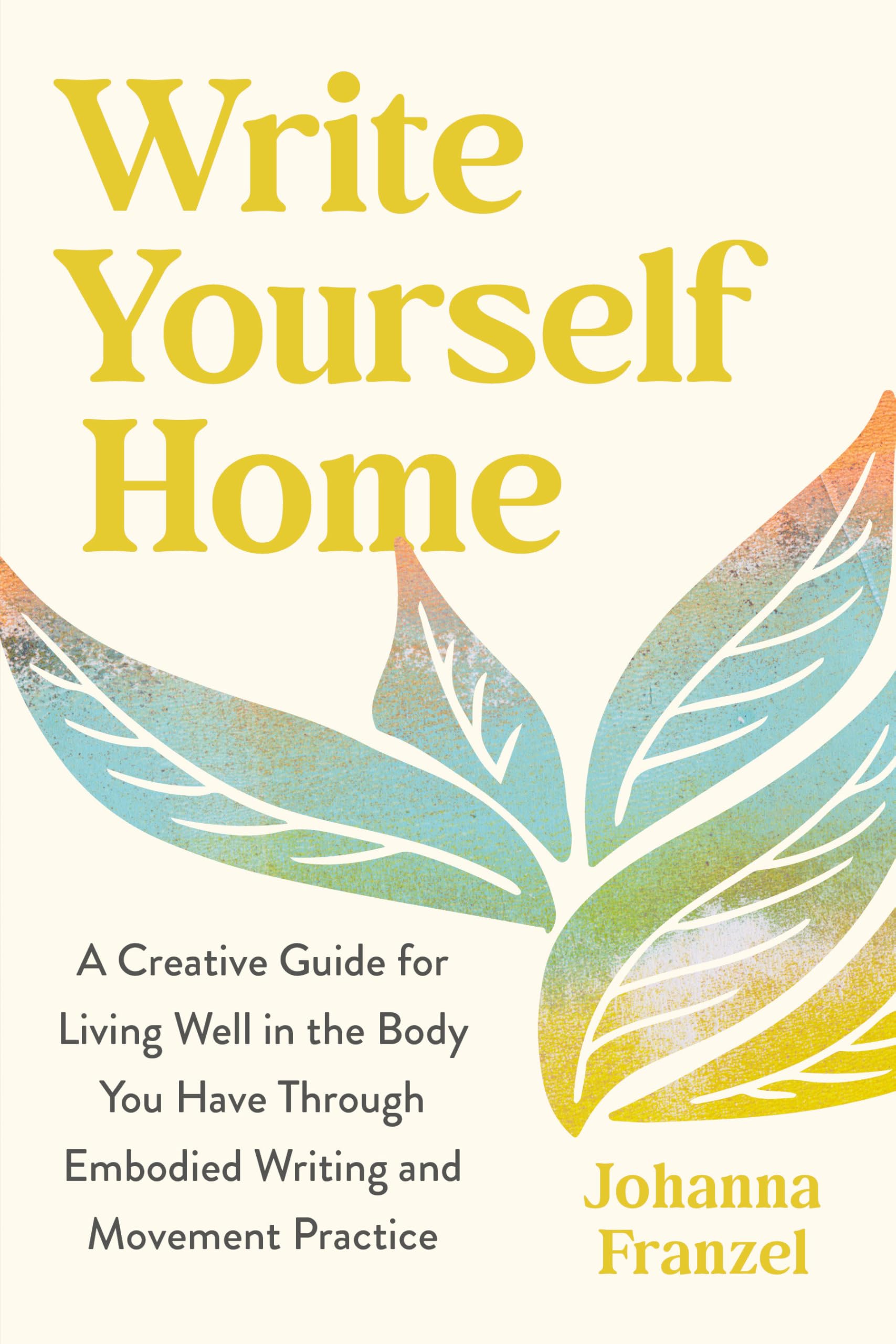 Write Yourself Home: A Creative Guide For Living Well In The Body You Have Through Embodied Writing And Movement Practice