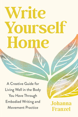 Write Yourself Home: A Creative Guide For Living Well In The Body You Have Through Embodied Writing And Movement Practice