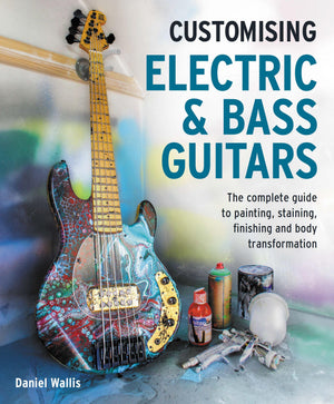 Customising Electric & Bass Guitars: The Complete Guide To Painting, Staining, Finishing And Body Transformation