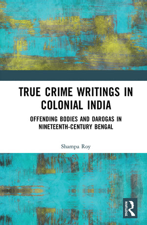 True Crime Writings In Colonial India: Offending Bodies And Darogas In Nineteenthcentury Bengal,New