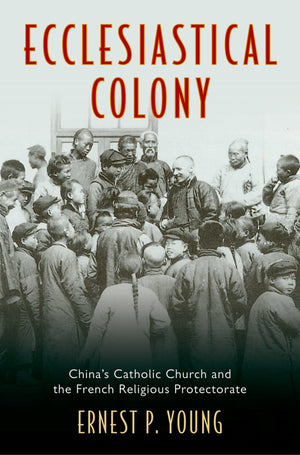 Ecclesiastical Colony: China's Catholic Church and the French Religious Protectorate,New