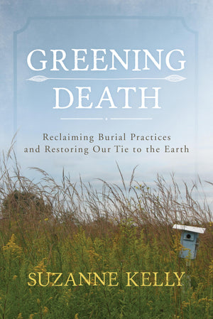 Greening Death: Reclaiming Burial Practices And Restoring Our Tie To The Earth,New