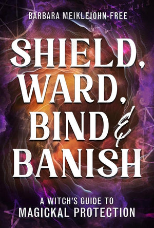 Shield, Ward, Bind & Banish: A WitchS Guide To Magickal Protection