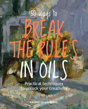 50 Ways To Break The Rules In Oils: Practical Techniques To Unlock Your Creativity