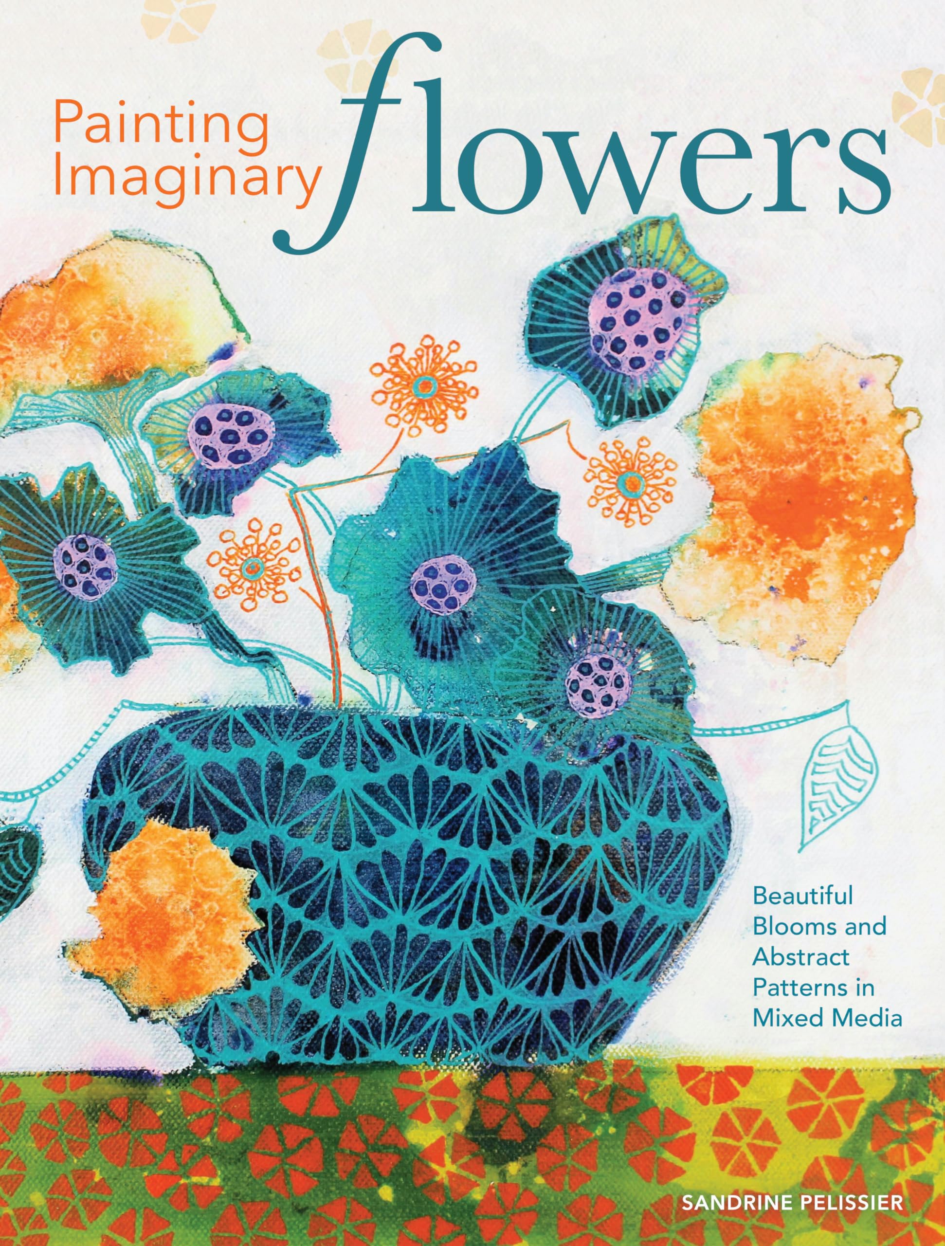 Painting Imaginary Flowers: Beautiful Blooms And Abstract Patterns In Mixed Media