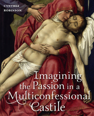 Imagining the Passion in a Multiconfessional Castile: The Virgin, Christ, Devotions, and Images in the Fourteenth and Fifteenth ,New