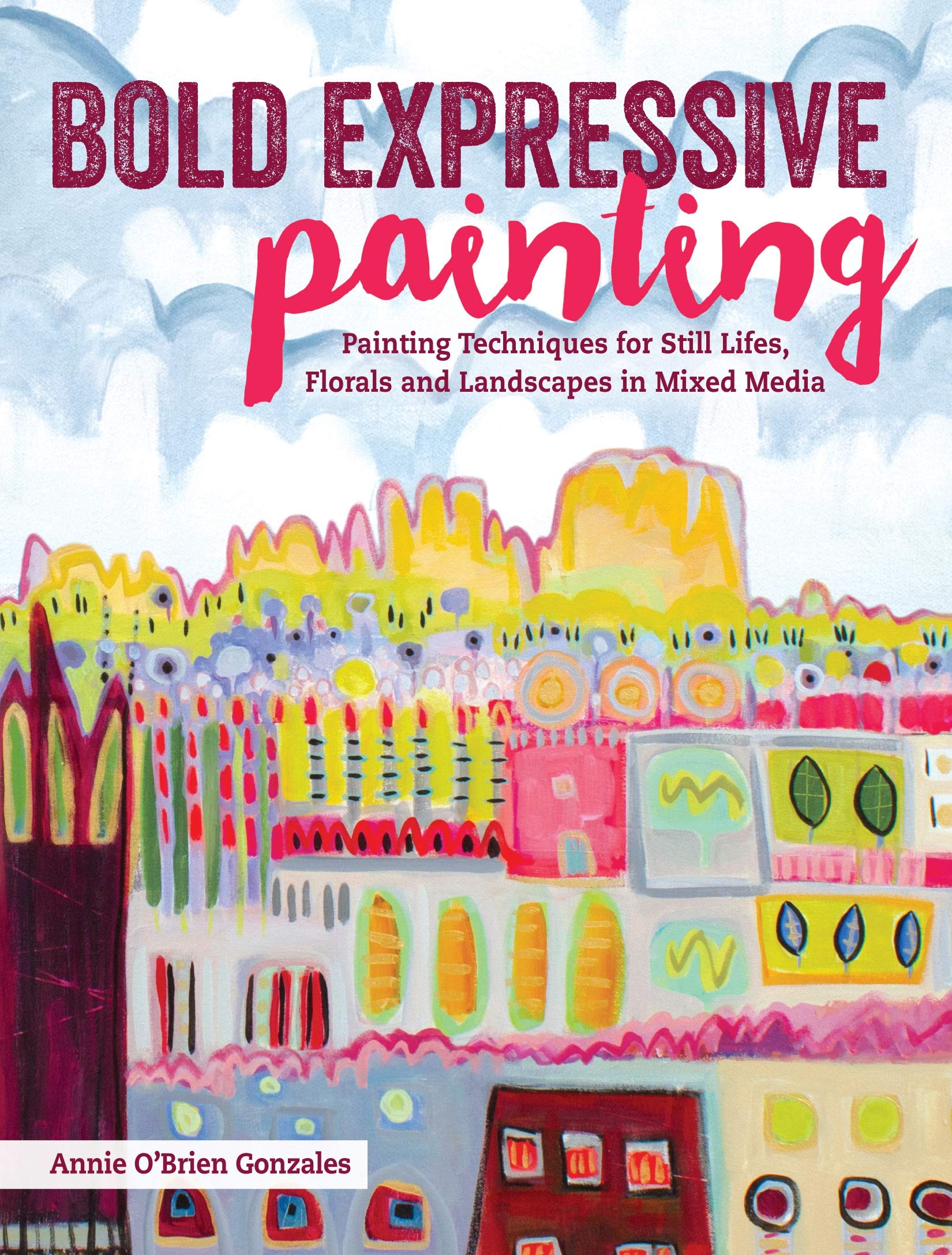 Bold Expressive Painting: Painting Techniques For Still Lifes, Florals And Landscapes In Mixed Media