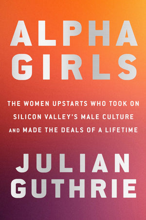 Alpha Girls: The Women Upstarts Who Took On Silicon Valley'S Male Culture And Made The Deals Of A Lifetime