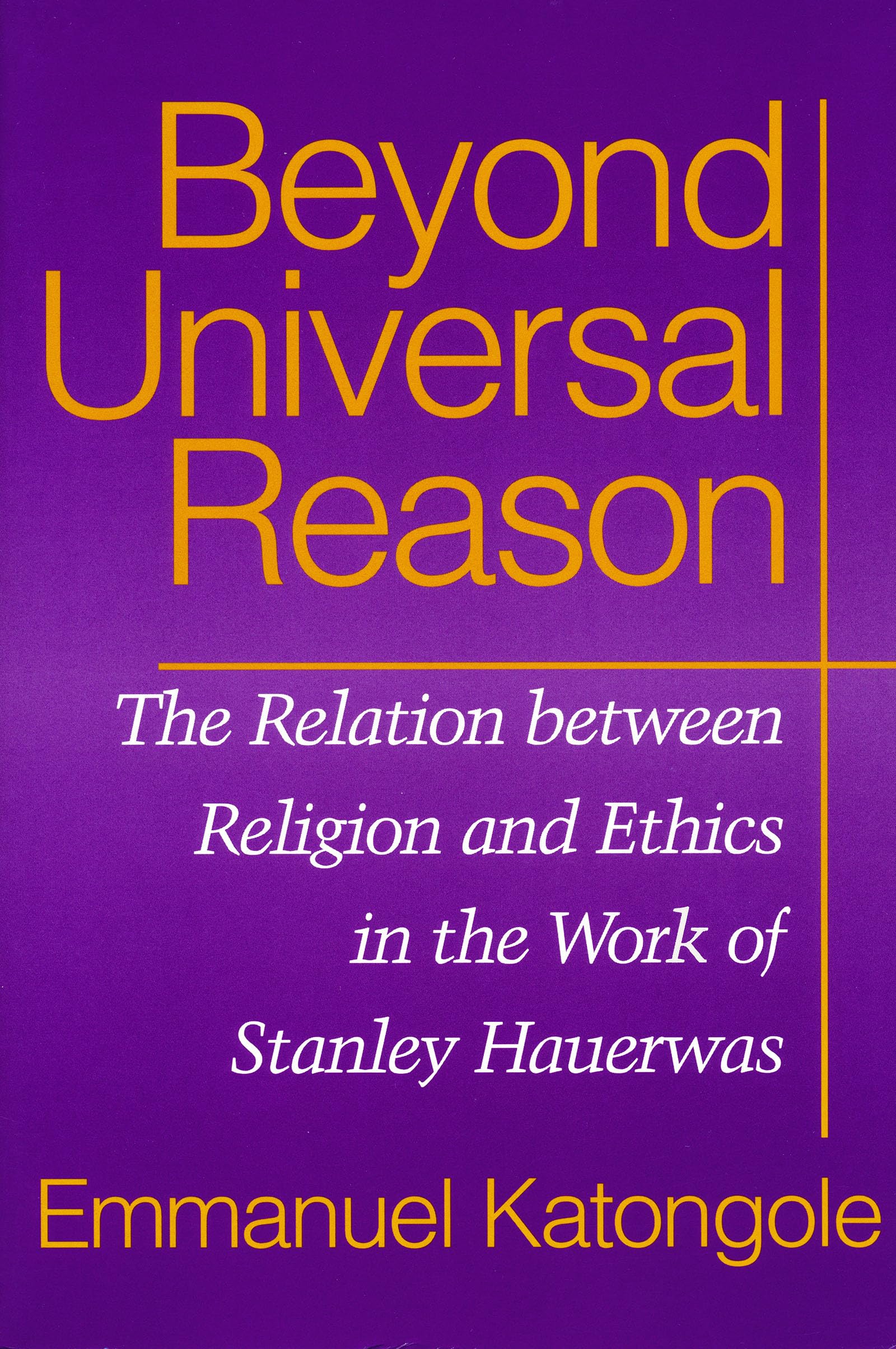 Beyond Universal Reason: The Relation between Religion and Ethics in the Work of Stanley Hauerwas,New