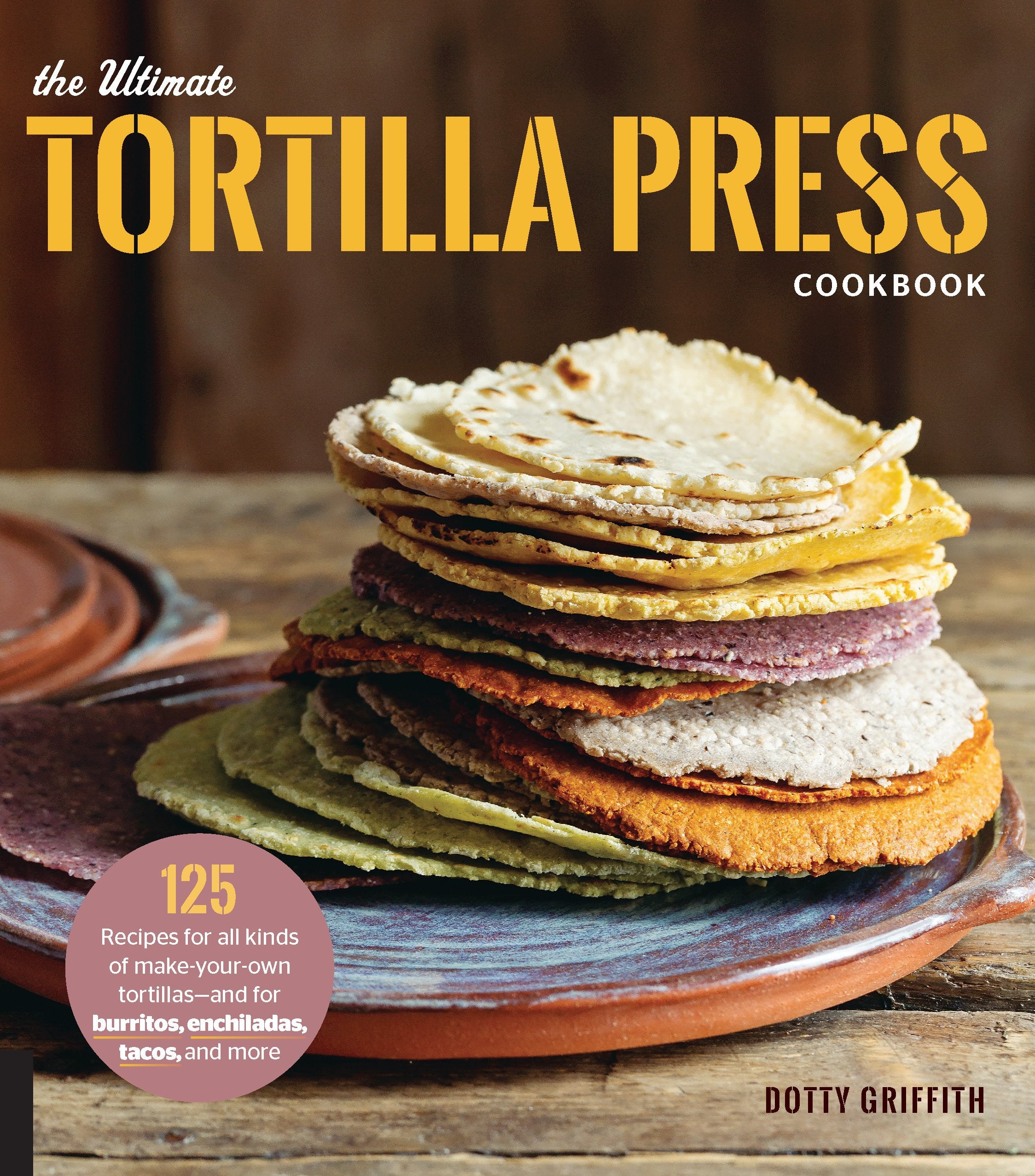 The Ultimate Tortilla Press Cookbook: 125 Recipes For All Kinds Of Makeyourown Tortillasand For Burritos, Enchiladas, Tacos,