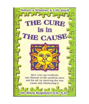 The Cure is in the Cause: Nature's Wisdom and Life Itself; How you can eradicate any disease or life problem once and for all, by knowing the true cause and eliminating it