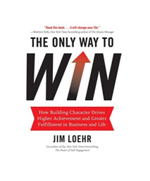 The Only Way to Win: How Building Character Drives Higher Achievement and Greater Fulfillment in Business and Life