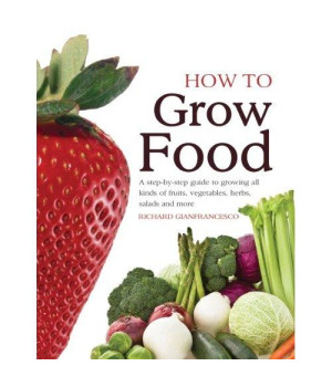 How To Grow Food: A Step-by-step Guide to Growing All Kinds of Fruits, Vegetables, Herbs, Salads and More