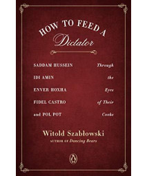 How To Feed A Dictator: Saddam Hussein, Idi Amin, Enver Hoxha, Fidel Castro, And Pol Pot Through The Eyes Of Their Cooks