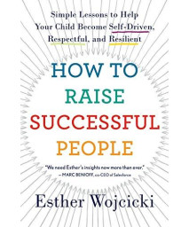 How To Raise Successful People: Simple Lessons To Help Your Child Become Self-Driven, Respectful, And Resilient