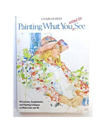 Painting What (You Want) to See: Forty-Six Lessons, Assignments, and Painting Critiques on Watercolor and Oil
