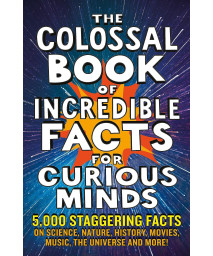 The Colossal Book Of Incredible Facts For Curious Minds: 5,000 Staggering Facts On Science, Nature, History, Movies, Music, The Universe And More!