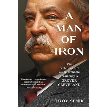 A Man Of Iron: The Turbulent Life And Improbable Presidency Of Grover Cleveland