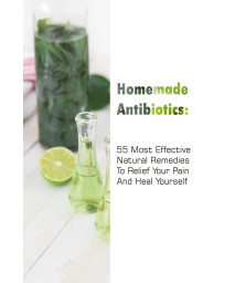 Homemade Antibiotics: 55 Most Effective Natural Remedies To Relief Your Pain And Heal Yourself: (Natural Antibiotics, Herbal Remedies, Aromatherapy) (Naturopathy, Natural Remedies, Healthy Healing)